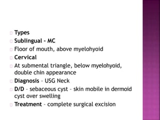 Types
Sublingual – MC
Floor of mouth, above myelohyoid
Cervical
At submental triangle, below myelohyoid,
double chin appearance
Diagnosis – USG Neck
D/D – sebaceous cyst – skin mobile in dermoid
cyst over swelling
Treatment – complete surgical excision
 