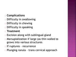 Complications
Difficulty in swallowing
Difficulty in chewing
Difficulty in speaking
Treatment
Excision along with sublingual gland
Marsupialization if large (as thin walled so
grows into various structures
If ruptures – recurrence
Plunging ranula – trans cervical approach
 