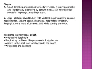 Stages
1. Small diverticulum pointing towards vertebra. It is asymptomatic
and incidentally diagnosed by barium meal X-ray. Foreign body
sensation in pharynx may be present.
2. Large, globular diverticulum with vertical mouth/opening causing
regurgitation, violent cough, dysphagia, respiratory infection.
Regurgitation is more after meals and while turning the neck.
Problems in pharyngeal pouch
• Progressive dysphagia
• Respiratory problems like pneumonia, lung abscess
• Abscess in the neck due to infection in the pouch
• Weight loss and cachexia
 