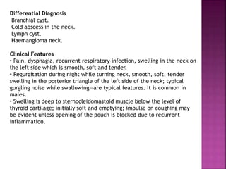 Differential Diagnosis
Branchial cyst.
Cold abscess in the neck.
Lymph cyst.
Haemangioma neck.
Clinical Features
• Pain, dysphagia, recurrent respiratory infection, swelling in the neck on
the left side which is smooth, soft and tender.
• Regurgitation during night while turning neck, smooth, soft, tender
swelling in the posterior triangle of the left side of the neck; typical
gurgling noise while swallowing—are typical features. It is common in
males.
• Swelling is deep to sternocleidomastoid muscle below the level of
thyroid cartilage; initially soft and emptying; impulse on coughing may
be evident unless opening of the pouch is blocked due to recurrent
inflammation.
 