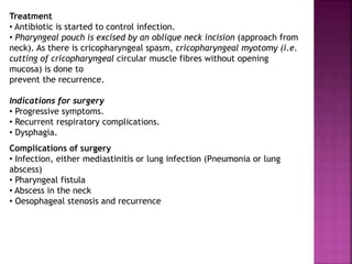 Treatment
• Antibiotic is started to control infection.
• Pharyngeal pouch is excised by an oblique neck incision (approach from
neck). As there is cricopharyngeal spasm, cricopharyngeal myotomy (i.e.
cutting of cricopharyngeal circular muscle fibres without opening
mucosa) is done to
prevent the recurrence.
Indications for surgery
• Progressive symptoms.
• Recurrent respiratory complications.
• Dysphagia.
Complications of surgery
• Infection, either mediastinitis or lung infection (Pneumonia or lung
abscess)
• Pharyngeal fistula
• Abscess in the neck
• Oesophageal stenosis and recurrence
 