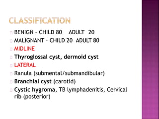 BENIGN – CHILD 80 ADULT 20
MALIGNANT – CHILD 20 ADULT 80
MIDLINE
Thyroglossal cyst, dermoid cyst
LATERAL
Ranula (submental/submandibular)
Branchial cyst (carotid)
Cystic hygroma, TB lymphadenitis, Cervical
rib (posterior)
 