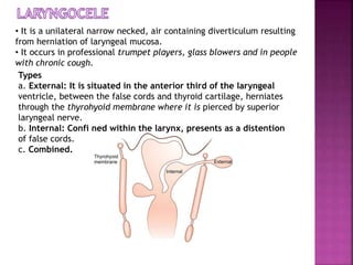 • It is a unilateral narrow necked, air containing diverticulum resulting
from herniation of laryngeal mucosa.
• It occurs in professional trumpet players, glass blowers and in people
with chronic cough.
Types
a. External: It is situated in the anterior third of the laryngeal
ventricle, between the false cords and thyroid cartilage, herniates
through the thyrohyoid membrane where it is pierced by superior
laryngeal nerve.
b. Internal: Confi ned within the larynx, presents as a distention
of false cords.
c. Combined.
 