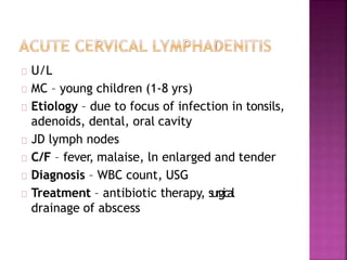 U/L
MC – young children (1-8 yrs)
Etiology – due to focus of infection in tonsils,
adenoids, dental, oral cavity
JD lymph nodes
C/F – fever, malaise, ln enlarged and tender
Diagnosis – WBC count, USG
Treatment – antibiotic therapy, surgical
drainage of abscess
 