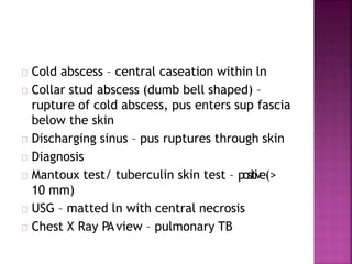Cold abscess – central caseation within ln
Collar stud abscess (dumb bell shaped) –
rupture of cold abscess, pus enters sup fascia
below the skin
Discharging sinus – pus ruptures through skin
Diagnosis
Mantoux test/ tuberculin skin test – positive(>
10 mm)
USG – matted ln with central necrosis
Chest X Ray PAview – pulmonary TB
 