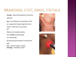 Etiology – abnormal development of branchial
apparatus
Age – late childhood/ early adulthood, 20-25
yrs, appears late though congenital as fluid
within it takes time to accumulate
C/F
Painless, oval/rounded swelling,
soft, sometimes transilluminated,
non compressible
Becomes painful and tender if infected after
URTI
Site – anterior triangle ( carotid)
Pathology – cholesterol crystals
 