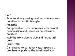 C/F
Painless slow growing swelling of many years
duration in carotid triangle
Pulastile
Compressible – size decreases with carotid
compression and increases on release of
pressure
Mobility from side to side and not up and
down
Bruit, thrill +
Can extend to parapharyngeal space and
oropharynx pushing the tonsil medially
 