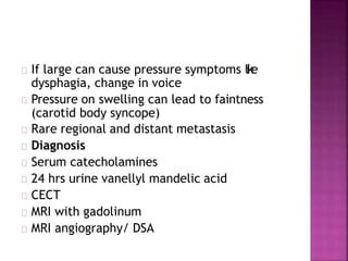 If large can cause pressure symptoms like
dysphagia, change in voice
Pressure on swelling can lead to faintness
(carotid body syncope)
Rare regional and distant metastasis
Diagnosis
Serum catecholamines
24 hrs urine vanellyl mandelic acid
CECT
MRI with gadolinum
MRI angiography/ DSA
 