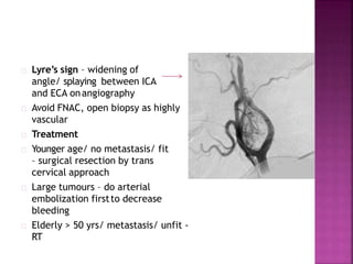 Lyre’s sign – widening of
angle/ splaying between ICA
and ECA onangiography
Avoid FNAC, open biopsy as highly
vascular
Treatment
Younger age/ no metastasis/ fit
– surgical resection by trans
cervical approach
Large tumours – do arterial
embolization firstto decrease
bleeding
Elderly > 50 yrs/ metastasis/ unfit -
RT
 