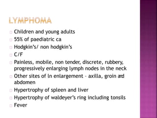 Children and young adults
55% of paediatric ca
Hodgkin’s/ non hodgkin’s
C/F
Painless, mobile, non tender, discrete, rubbery,
progressively enlarging lymph nodes in the neck
Other sites of ln enlargement – axilla, groin and
abdomen
Hypertrophy of spleen and liver
Hypertrophy of waldeyer’s ring including tonsils
Fever
 