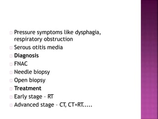 Pressure symptoms like dysphagia,
respiratory obstruction
Serous otitis media
Diagnosis
FNAC
Needle biopsy
Open biopsy
Treatment
Early stage – RT
Advanced stage – CT, CT+RT.....
 