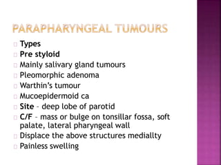 Types
Pre styloid
Mainly salivary gland tumours
Pleomorphic adenoma
Warthin’s tumour
Mucoepidermoid ca
Site – deep lobe of parotid
C/F – mass or bulge on tonsillar fossa, soft
palate, lateral pharyngeal wall
Displace the above structures mediallty
Painless swelling
 