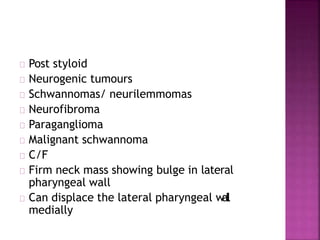 Post styloid
Neurogenic tumours
Schwannomas/ neurilemmomas
Neurofibroma
Paraganglioma
Malignant schwannoma
C/F
Firm neck mass showing bulge in lateral
pharyngeal wall
Can displace the lateral pharyngeal wall
medially
 
