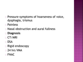 Pressure symptoms of hoarseness of voice,
dysphagia, trismus
Painless
Nasal obstruction and aural fullness
Diagnosis
CT/MRI
DSA
Rigid endoscopy
24 hrs VMA
FNAC
 