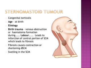 Congenital torticolis
Age – at birth
Etiology
Birth trauma – venous obstruction
or haematoma formation
during..... Labour..... Leads to
infarction of central portion of SCM
which leads to fibrosis
Fibrosis causes contraction or
shortening ofSCM
Swelling in the SCM
 