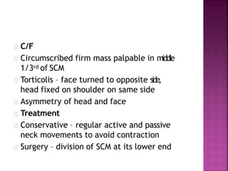 C/F
Circumscribed firm mass palpable in middle
1/3rd of SCM
Torticolis – face turned to opposite side,
head fixed on shoulder on same side
Asymmetry of head and face
Treatment
Conservative – regular active and passive
neck movements to avoid contraction
Surgery – division of SCM at its lower end
 