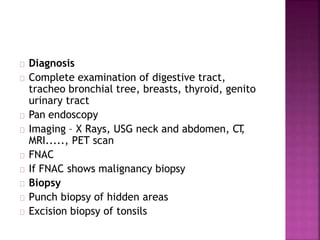 Diagnosis
Complete examination of digestive tract,
tracheo bronchial tree, breasts, thyroid, genito
urinary tract
Pan endoscopy
Imaging – X Rays, USG neck and abdomen, CT,
MRI....., PET scan
FNAC
If FNAC shows malignancy biopsy
Biopsy
Punch biopsy of hidden areas
Excision biopsy of tonsils
 
