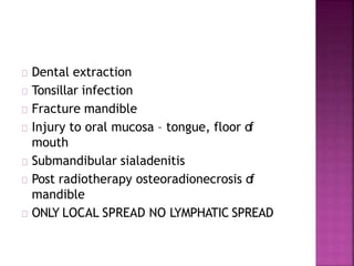 Dental extraction
Tonsillar infection
Fracture mandible
Injury to oral mucosa – tongue, floor of
mouth
Submandibular sialadenitis
Post radiotherapy osteoradionecrosis of
mandible
ONLY LOCAL SPREAD NO LYMPHATIC SPREAD
 