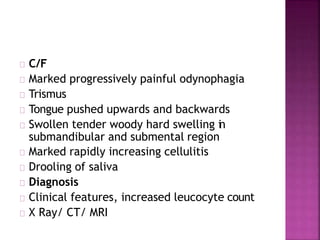 C/F
Marked progressively painful odynophagia
Trismus
Tongue pushed upwards and backwards
Swollen tender woody hard swelling in
submandibular and submental region
Marked rapidly increasing cellulitis
Drooling of saliva
Diagnosis
Clinical features, increased leucocyte count
X Ray/ CT/ MRI
 