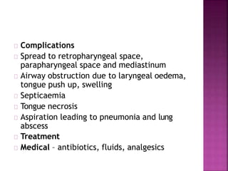 Complications
Spread to retropharyngeal space,
parapharyngeal space and mediastinum
Airway obstruction due to laryngeal oedema,
tongue push up, swelling
Septicaemia
Tongue necrosis
Aspiration leading to pneumonia and lung
abscess
Treatment
Medical – antibiotics, fluids, analgesics
 