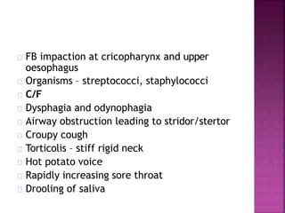 FB impaction at cricopharynx and upper
oesophagus
Organisms – streptococci, staphylococci
C/F
Dysphagia and odynophagia
Airway obstruction leading to stridor/stertor
Croupy cough
Torticolis – stiff rigid neck
Hot potato voice
Rapidly increasing sore throat
Drooling of saliva
 