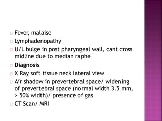 Fever, malaise
Lymphadenopathy
U/L bulge in post pharyngeal wall, cant cross
midline due to median raphe
Diagnosis
X Ray soft tissue neck lateral view
Air shadow in prevertebral space/ widening
of prevertebral space (normal width 3.5 mm,
> 50% width)/ presence of gas
CT Scan/ MRI
 