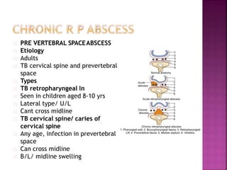 PRE VERTEBRAL SPACEABSCESS
Etiology
Adults
TB cervical spine and prevertebral
space
Types
TB retropharyngeal ln
Seen in children aged 8-10 yrs
Lateral type/ U/L
Cant cross midline
TB cervical spine/ caries of
cervical spine
Any age, infection in prevertebral
space
Can cross midline
B/L/ midline swelling
 
