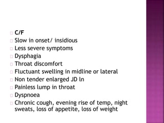 C/F
Slow in onset/ insidious
Less severe symptoms
Dysphagia
Throat discomfort
Fluctuant swelling in midline or lateral
Non tender enlarged JD ln
Painless lump in throat
Dyspnoea
Chronic cough, evening rise of temp, night
sweats, loss of appetite, loss of weight
 