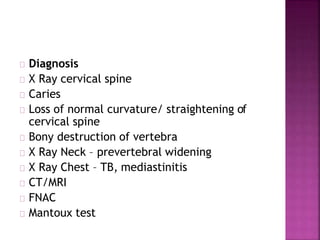 Diagnosis
X Ray cervical spine
Caries
Loss of normal curvature/ straightening of
cervical spine
Bony destruction of vertebra
X Ray Neck – prevertebral widening
X Ray Chest – TB, mediastinitis
CT/MRI
FNAC
Mantoux test
 