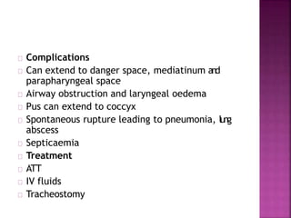 Complications
Can extend to danger space, mediatinum and
parapharyngeal space
Airway obstruction and laryngeal oedema
Pus can extend to coccyx
Spontaneous rupture leading to pneumonia, lung
abscess
Septicaemia
Treatment
ATT
IV fluids
Tracheostomy
 