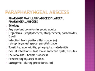 PHARYNGO MAXILLARY ABSCESS/ LATERAL
PHARYNGEALABSCESS
Etiology
Any age but common in young adults
Organisms – staphylococci, streptococci, bacteroides,
E coli
Infection from peritonsillar space (mc),
retropharyngeal space, parotid space
Tonsillitis, adenoiditis, pharyngitis,sialadenitis
Dental infections – last molar, infected cysts, fistulas
CSOM/ASOM – bezold’s abscess
Penetrating injuries to neck
Iatrogenic – during procedures, inj
 