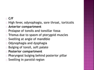 C/F
High fever, odynophagia, sore throat, torticolis
Anterior compartment
Prolapse of tonsils and tonsillar fossa
Trismus due to spasm of pterygoid muscles
Swelling at angle of mandible
Odynophagia and dysphagia
Bulging of tonsil, soft palate
Posterior compartment
Pharyngeal bulging behind posterior pillar
Swelling in parotid region
 