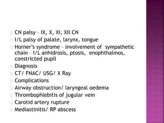CN palsy – IX, X, XI, XII CN
I/L palsy of palate, larynx, tongue
Horner’s syndrome – involvement of sympathetic
chain – I/L anhidrosis, ptosis, enophthalmos,
constricted pupil
Diagnosis
CT/ FNAC/ USG/ X Ray
Complications
Airway obstruction/ laryngeal oedema
Thrombophlebitis of jugular vein
Carotid artery rupture
Mediastinitis/ RP abscess
 