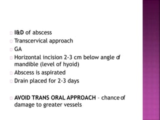 I&D of abscess
Transcervical approach
GA
Horizontal incision 2-3 cm below angle of
mandible (level of hyoid)
Abscess is aspirated
Drain placed for 2-3 days
AVOID TRANS ORAL APPROACH – chance of
damage to greater vessels
 