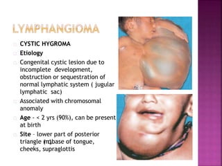 CYSTIC HYGROMA
Etiology
Congenital cystic lesion due to
incomplete development,
obstruction or sequestration of
normal lymphatic system ( jugular
lymphatic sac)
Associated with chromosomal
anomaly
Age - < 2 yrs (90%), can be present
at birth
Site – lower part of posterior
triangle (mc),base of tongue,
cheeks, supraglottis
 