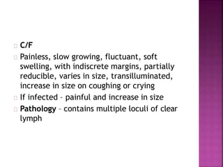 C/F
Painless, slow growing, fluctuant, soft
swelling, with indiscrete margins, partially
reducible, varies in size, transilluminated,
increase in size on coughing or crying
If infected – painful and increase in size
Pathology – contains multiple loculi of clear
lymph
 