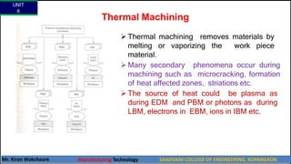 Thermal Machining
UNIT
6
Mr. Kiran Wakchaure Manufacturing Technology SANJIVANI COLLEGE OF ENGINEERING, KOPARGAON
10
 Thermal machining removes materials by
melting or vaporizing the work piece
material.
 Many secondary phenomena occur during
machining such as microcracking, formation
of heat affected zones, striations etc.
 The source of heat could be plasma as
during EDM and PBM or photons as during
LBM, electrons in EBM, ions in IBM etc.
 