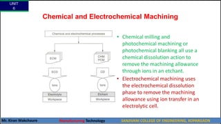 Chemical and Electrochemical Machining
• Chemical milling and
photochemical machining or
photochemical blanking all use a
chemical dissolution action to
remove the machining allowance
through ions in an etchant.
• Electrochemical machining uses
the electrochemical dissolution
phase to remove the machining
allowance using ion transfer in an
electrolytic cell.
UNIT
6
Mr. Kiran Wakchaure Manufacturing Technology SANJIVANI COLLEGE OF ENGINEERING, KOPARGAON
11
 