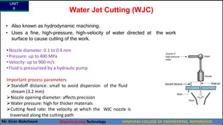 Water Jet Cutting (WJC)
• Also known as hydrodynamic machining.
• Uses a fine, high-pressure, high-velocity of water directed at the work
surface to cause cutting of the work.
•Nozzle diameter: 0.1 to 0.4 mm
•Pressure: up to 400 MPa
•Velocity: up to 900 m/s
•Fluid is pressurized by a hydraulic pump
Important process parameters
Standoff distance: small to avoid dispersion of the fluid
stream (3.2 mm)
Nozzle opening diameter: affects precision
Water pressure: high for thicker materials
Cutting feed rate: the velocity at which the WJC nozzle is
traversed along the cutting path
UNIT
6
Mr. Kiran Wakchaure Manufacturing Technology SANJIVANI COLLEGE OF ENGINEERING, KOPARGAON
12
 