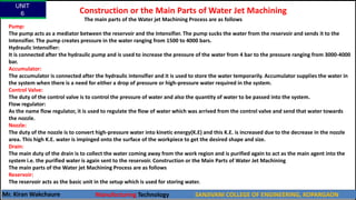 Construction or the Main Parts of Water Jet Machining
The main parts of the Water jet Machining Process are as follows
Pump:
The pump acts as a mediator between the reservoir and the Intensifier. The pump sucks the water from the reservoir and sends it to the
Intensifier. The pump creates pressure in the water ranging from 1500 to 4000 bars.
Hydraulic Intensifier:
It is connected after the hydraulic pump and is used to increase the pressure of the water from 4 bar to the pressure ranging from 3000-4000
bar.
Accumulator:
The accumulator is connected after the hydraulic intensifier and it is used to store the water temporarily. Accumulator supplies the water in
the system when there is a need for either a drop of pressure or high-pressure water required in the system.
Control Valve:
The duty of the control valve is to control the pressure of water and also the quantity of water to be passed into the system.
Flow regulator:
As the name flow regulator, it is used to regulate the flow of water which was arrived from the control valve and send that water towards
the nozzle.
Nozzle:
The duty of the nozzle is to convert high-pressure water into kinetic energy(K.E) and this K.E. is increased due to the decrease in the nozzle
area. This high K.E. water is impinged onto the surface of the workpiece to get the desired shape and size.
Drain:
The main duty of the drain is to collect the water coming away from the work region and is purified again to act as the main agent into the
system i.e. the purified water is again sent to the reservoir. Construction or the Main Parts of Water Jet Machining
The main parts of the Water jet Machining Process are as follows
Reservoir:
The reservoir acts as the basic unit in the setup which is used for storing water.
UNIT
6
Mr. Kiran Wakchaure Manufacturing Technology SANJIVANI COLLEGE OF ENGINEERING, KOPARGAON
14
 
