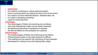 • Applications
• It is used for machining or cutting reinforced plastic.
• Use to cut stone which can reduce the dust in the environment.
• It is used to cut hard metal like titanium, stainless steel, etc.
• It is used in aerospace industries.
• Used for machining PCB.
Advantages
• The advantages of Water Jet machining are as follows.
• Very soft materials like rubber can be easily machined
• No electrical conductivity of workpiece is required
• No thermal effects on the workpiece are required.
Disadvantages
• The disadvantages of Water Jet machining are as follows.
• Pressurizing the water to very high pressure is difficult.
• This method can't be used for the machining of hard materials.
• Developed for cutting of very soft materials like rubber.
UNIT
6
Mr. Kiran Wakchaure Manufacturing Technology SANJIVANI COLLEGE OF ENGINEERING, KOPARGAON
17
 