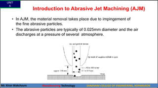 Introduction to Abrasive Jet Machining (AJM)
• In AJM, the material removal takes place due to impingement of
the fine abrasive particles.
• The abrasive particles are typically of 0.025mm diameter and the air
discharges at a pressure of several atmosphere.
UNIT
6
Mr. Kiran Wakchaure Manufacturing Technology SANJIVANI COLLEGE OF ENGINEERING, KOPARGAON
18
 