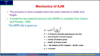• The process is more suitable when the work material is brittle and
fragile.
• A model for the material removal rate (MRR) is available from Sarkar
and Pandey, 1980.
The MRR (Q) is given as
Mechanics of AJM
UNIT
6
Mr. Kiran Wakchaure Manufacturing Technology SANJIVANI COLLEGE OF ENGINEERING, KOPARGAON
21
 