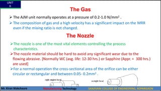 The Gas
 The AJM unit normally operates at a pressure of 0.2-1.0 N/mm2 .
 The composition of gas and a high velocity has a significant impact on the MRR
even if the mixing ratio is not changed.
The Nozzle
The nozzle is one of the most vital elements controlling the process
characteristics.
The nozzle material should be hard to avoid any significant wear due to the
flowing abrasive. [Normally WC (avg. life: 12-30 hrs.) or Sapphire (Appr. = 300 hrs.)
are used]
For a normal operation the cross-sectional area of the orifice can be either
circular or rectangular and between 0.05- 0.2mm2 .
UNIT
6
Mr. Kiran Wakchaure Manufacturing Technology SANJIVANI COLLEGE OF ENGINEERING, KOPARGAON
24
 