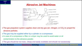 Abrasive Jet Machines
The gas propulsion system supplies clean and dry gas (air, nitrogen, or CO2) to propel the
abrasive particles.
The gas may be supplied either by a cylinder or a compressor.
In case of a compressor a filter or a dryer may be used to avoid water or oil
contamination to the abrasive powder.
The gas should be non toxic, cheap and easily available and should not excessively
spread when discharged from nozzle into atmosphere.
UNIT
6
Mr. Kiran Wakchaure Manufacturing Technology SANJIVANI COLLEGE OF ENGINEERING, KOPARGAON
25
 
