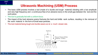 Ultrasonic Machining (USM) Process
• The basic USM process involves a tool (made of a ductile and tough material) vibrating with a low amplitude
and very high frequency and a continuous flow of an abrasive slurry in the small gap between the tool and the
work piece.
• The tool is gradually fed with a uniform force.
• The impact of the hard abrasive grains fractures the hard and brittle work surface, resulting in the removal of
the work material in the form of small wear particles.
• The tool material being tough and ductile wears out at a much slower rate.
UNIT
6
Mr. Kiran Wakchaure Manufacturing Technology SANJIVANI COLLEGE OF ENGINEERING, KOPARGAON
28
 
