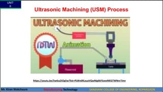 Ultrasonic Machining (USM) Process
https://youtu.be/5w6szZtOg5w?list=PLWv6RLxuaVQwMg6kFEoeeMEGTWNnr7Jmr
UNIT
6
Mr. Kiran Wakchaure Manufacturing Technology SANJIVANI COLLEGE OF ENGINEERING, KOPARGAON
29
 
