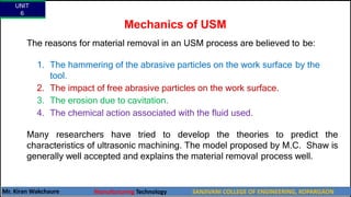 Mechanics of USM
The reasons for material removal in an USM process are believed to be:
1. The hammering of the abrasive particles on the work surface by the
tool.
2. The impact of free abrasive particles on the work surface.
3. The erosion due to cavitation.
4. The chemical action associated with the fluid used.
Many researchers have tried to develop the theories to predict the
characteristics of ultrasonic machining. The model proposed by M.C. Shaw is
generally well accepted and explains the material removal process well.
UNIT
6
Mr. Kiran Wakchaure Manufacturing Technology SANJIVANI COLLEGE OF ENGINEERING, KOPARGAON
30
 