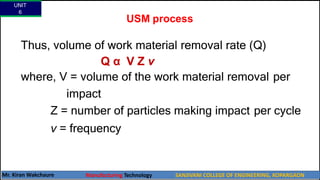 USM process
Thus, volume of work material removal rate (Q)
Q α V Z ν
where, V = volume of the work material removal per
impact
Z = number of particles making impact per cycle
ν = frequency
UNIT
6
Mr. Kiran Wakchaure Manufacturing Technology SANJIVANI COLLEGE OF ENGINEERING, KOPARGAON
32
 
