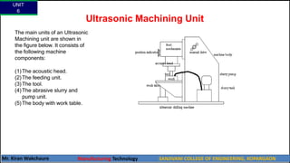 Ultrasonic Machining Unit
The main units of an Ultrasonic
Machining unit are shown in
the figure below. It consists of
the following machine
components:
(1)The acoustic head.
(2)The feeding unit.
(3)The tool.
(4)The abrasive slurry and
pump unit.
(5)The body with work table.
UNIT
6
Mr. Kiran Wakchaure Manufacturing Technology SANJIVANI COLLEGE OF ENGINEERING, KOPARGAON
36
 